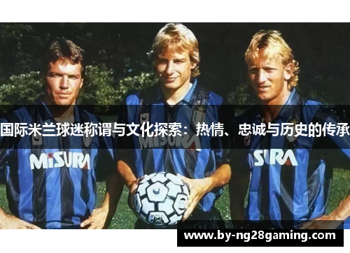 国际米兰球迷称谓与文化探索:热情、忠诚与历史的传承 国际米兰球迷称谓与文化探索:热情、忠诚与历史的传承