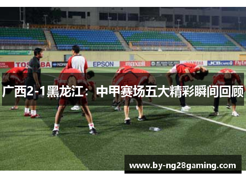 广西2-1黑龙江:中甲赛场五大精彩瞬间回顾 广西2-1黑龙江:中甲赛场五大精彩瞬间回顾