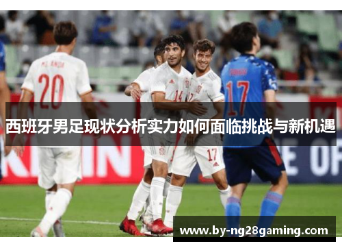 西班牙男足现状分析实力如何面临挑战与新机遇