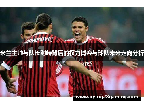 米兰主帅与队长对峙背后的权力博弈与球队未来走向分析 米兰主帅与队长对峙背后的权力博弈与球队未来走向分析