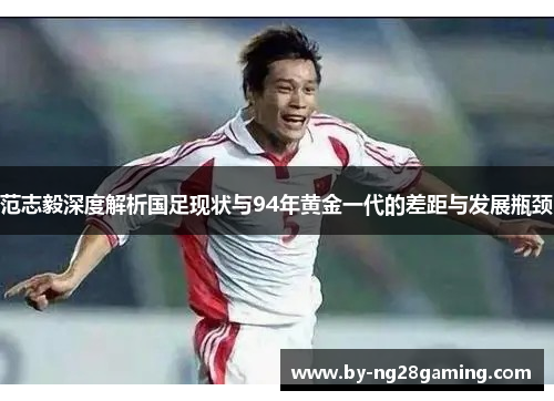 范志毅深度解析国足现状与94年黄金一代的差距与发展瓶颈 范志毅深度解析国足现状与94年黄金一代的差距与发展瓶颈