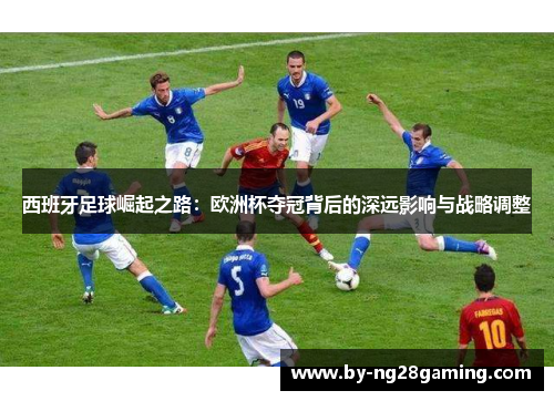 西班牙足球崛起之路:欧洲杯夺冠背后的深远影响与战略调整 西班牙足球崛起之路:欧洲杯夺冠背后的深远影响与战略调整