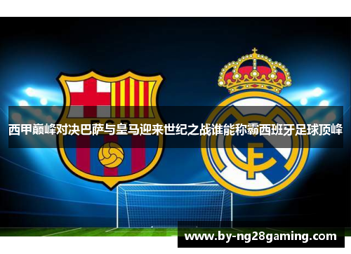 西甲巅峰对决巴萨与皇马迎来世纪之战谁能称霸西班牙足球顶峰 西甲巅峰对决巴萨与皇马迎来世纪之战谁能称霸西班牙足球顶峰