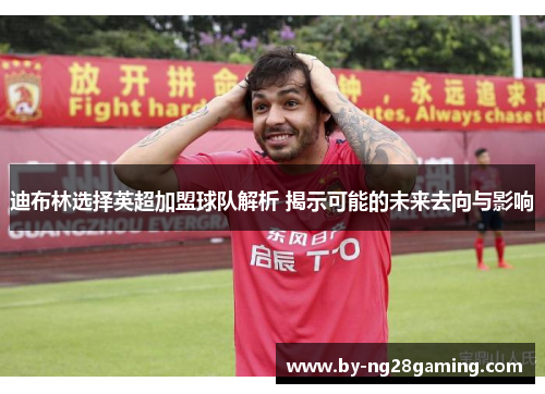 迪布林选择英超加盟球队解析 揭示可能的未来去向与影响 迪布林选择英超加盟球队解析 揭示可能的未来去向与影响