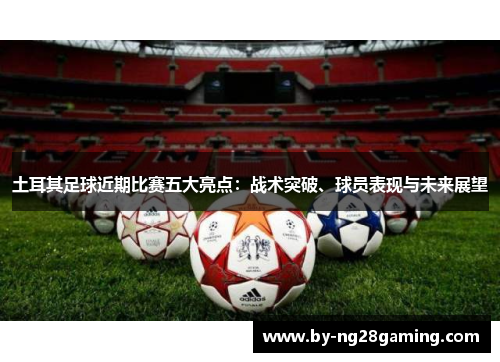 土耳其足球近期比赛五大亮点:战术突破、球员表现与未来展望 土耳其足球近期比赛五大亮点:战术突破、球员表现与未来展望