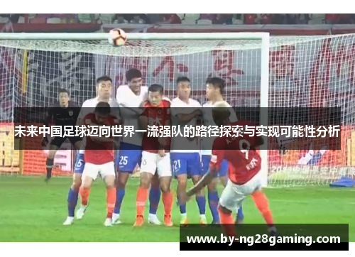 未来中国足球迈向世界一流强队的路径探索与实现可能性分析 未来中国足球迈向世界一流强队的路径探索与实现可能性分析