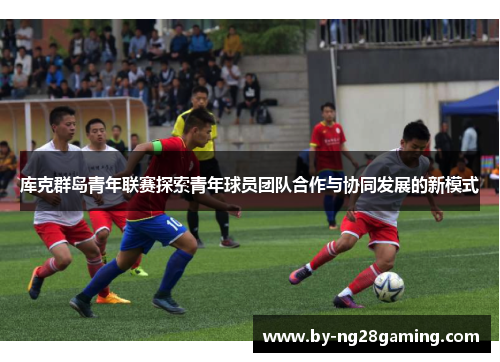 库克群岛青年联赛探索青年球员团队合作与协同发展的新模式 库克群岛青年联赛探索青年球员团队合作与协同发展的新模式